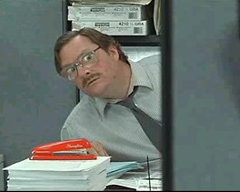 And I said, I don't care if they lay me off either, because I told, I told Bill that if they move my desk one more time, then, then I'm, I'm quitting, I'm going to quit. And, and I told Don too, because they've moved my desk four times already this year, and I used to be over by the window, and I could see the squirrels, and they were merry, but then, they switched from the Swingline to the Boston stapler, but I kept my Swingline stapler because it didn't bind up as much, and I kept the staples for the Swingline stapler and it's not okay because if they take my stapler then I'll set the building on fire. 